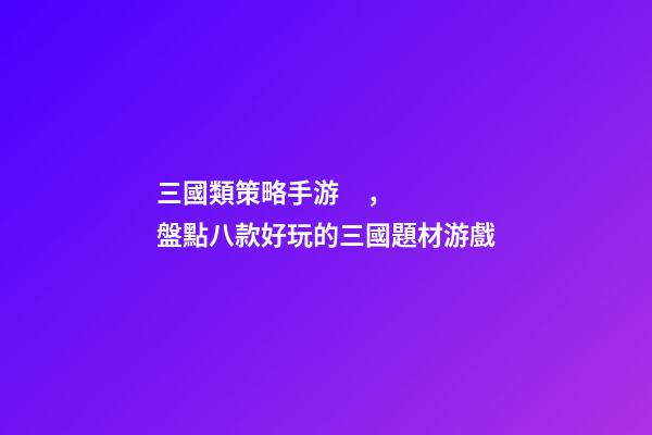 三國類策略手游，盤點八款好玩的三國題材游戲